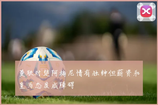 曼联对楚阿梅尼情有独钟但薪资和皇马态度成障碍