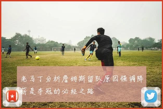 老马丁分析詹姆斯留队原因强调降薪是夺冠的必经之路