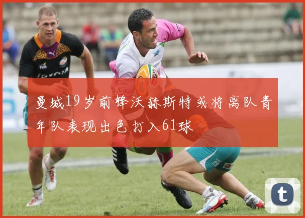 曼城19岁前锋沃赫斯特或将离队青年队表现出色打入61球
