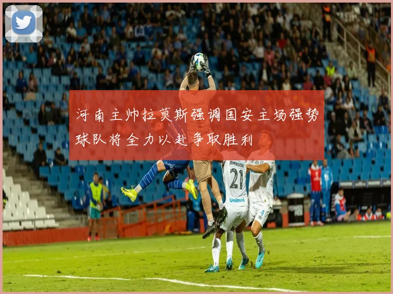 河南主帅拉莫斯强调国安主场强势球队将全力以赴争取胜利