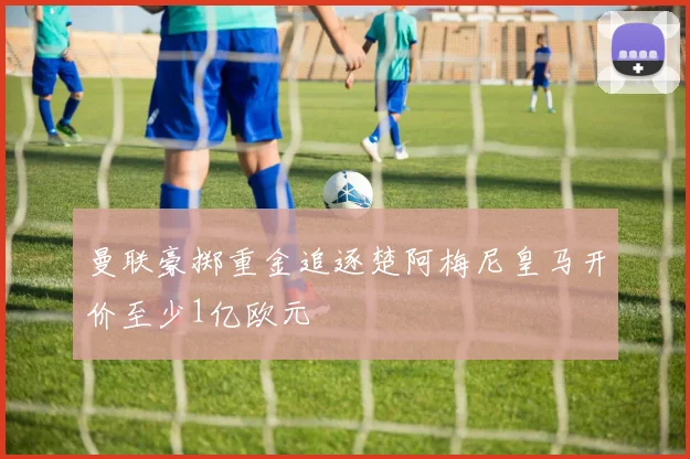曼联豪掷重金追逐楚阿梅尼皇马开价至少1亿欧元