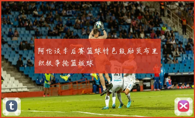 阿伦谈季后赛篮球特色鼓励莫布里积极争抢篮板球