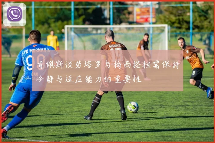 肯佩斯谈劳塔罗与梅西搭档需保持冷静与适应能力的重要性