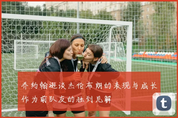 乔约翰逊谈杰伦布朗的表现与成长作为前队友的独到见解
