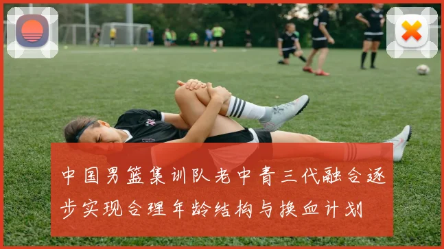 中国男篮集训队老中青三代融合逐步实现合理年龄结构与换血计划