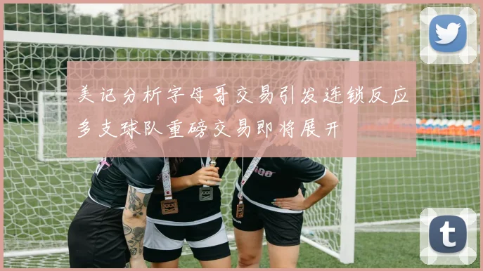美记分析字母哥交易引发连锁反应多支球队重磅交易即将展开