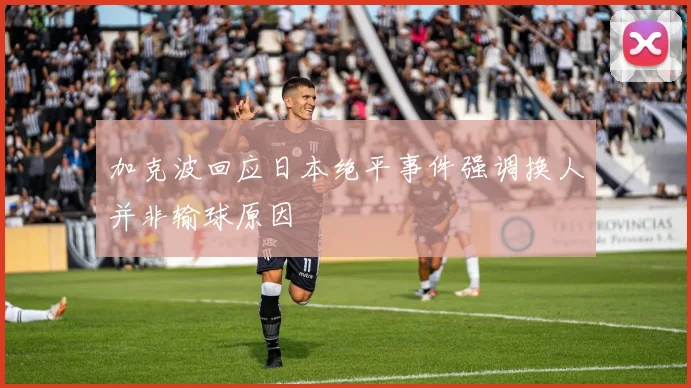 加克波回应日本绝平事件强调换人并非输球原因