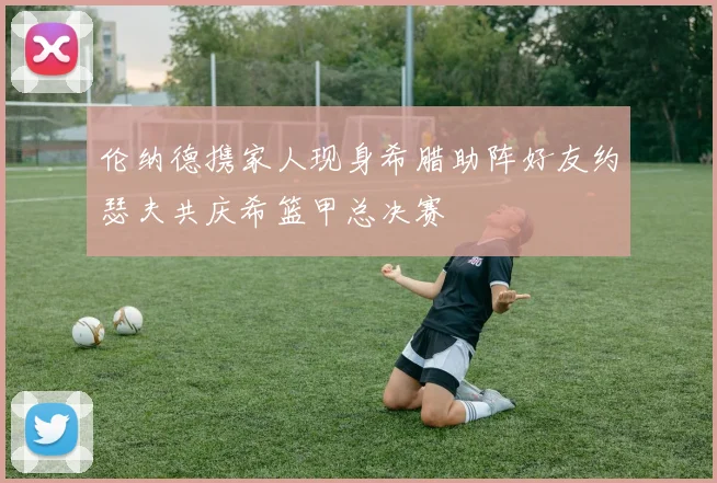 伦纳德携家人现身希腊助阵好友约瑟夫共庆希篮甲总决赛