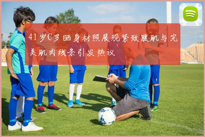 41岁C罗晒身材照展现紧致腹肌与完美肌肉线条引发热议