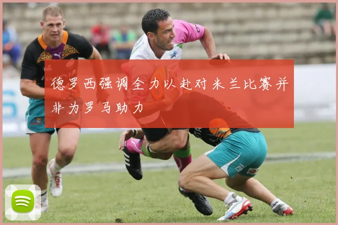 德罗西强调全力以赴对米兰比赛并非为罗马助力