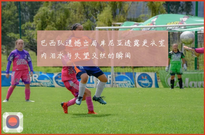 巴西队遗憾出局库尼亚透露更衣室内泪水与失望交织的瞬间